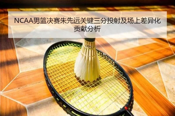 NCAA男篮决赛朱先远关键三分投射及场上差异化贡献分析